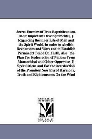 Secret Enemies of True Republicanism, Most Important Developmments [!] Regarding the inner Life of Man and the Spirit World, in order to Abolish Revolutions and Wars and to Establish Permanent Peace On Earth, Also: the Plan For Redemption of Nations From de Andreas Bernardus. Smolnikar