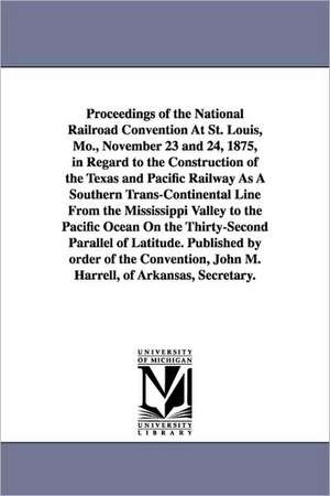 Proceedings of the National Railroad Convention At St. Louis, Mo., November 23 and 24, 1875, in Regard to the Construction of the Texas and Pacific Railway As A Southern Trans-Continental Line From the Mississippi Valley to the Pacific Ocean On the Thirty de (none)