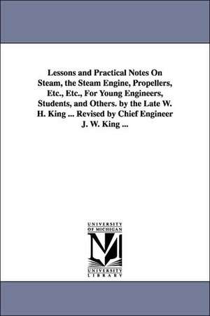 Lessons and Practical Notes on Steam, the Steam Engine, Propellers, Etc., Etc., for Young Engineers, Students, and Others. by the Late W. H. King ... de William Henry King