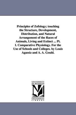 Principles of Zofology; touching the Structure, Development, Distribution, and Natural Arrangement of the Races of Animals, Living and Extinct ... Pt. I. Comparative Physiology. For the Use of Schools and Colleges. by Louis Agassiz and A. A. Gould. de Louis Agassiz