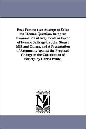 Ecce Femina: An Attempt to Solve the Woman Question. Being An Examination of Arguments in Favor of Female Suffrage by John Stuart Mill and Others, and A Presentation of Arguments Against the Proposed Change in the Constitution of Society. by Carlos White de Carlos White