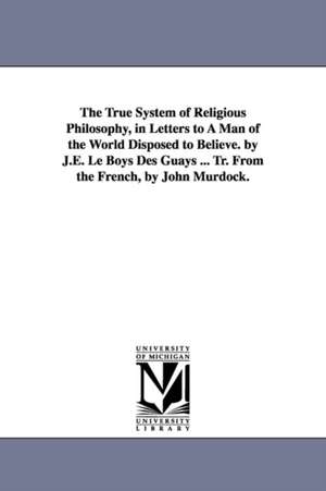 The True System of Religious Philosophy, in Letters to A Man of the World Disposed to Believe. by J.E. Le Boys Des Guays ... Tr. From the French, by John Murdock. de Jean Fran=cois Etienn Le Boys des Guays