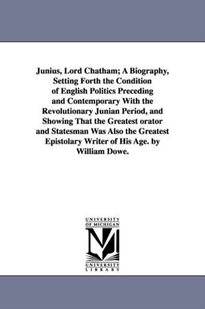 Junius, Lord Chatham; A Biography, Setting Forth the Condition of English Politics Preceding and Contemporary With the Revolutionary Junian Period, and Showing That the Greatest orator and Statesman Was Also the Greatest Epistolary Writer of His Age. by W de William Dowe