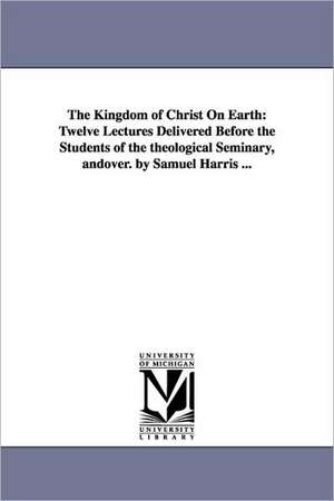 The Kingdom of Christ On Earth: Twelve Lectures Delivered Before the Students of the theological Seminary, andover. by Samuel Harris ... de Samuel Harris