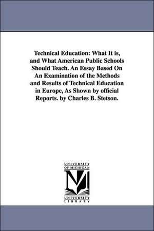 Technical Education: What It is, and What American Public Schools Should Teach. An Essay Based On An Examination of the Methods and Results of Technical Education in Europe, As Shown by official Reports. by Charles B. Stetson. de Charles B. Stetson