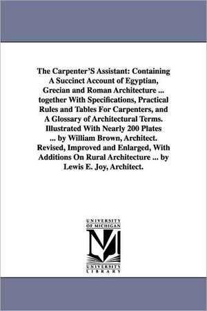 The Carpenter'S Assistant: Containing A Succinct Account of Egyptian, Grecian and Roman Architecture ... together With Specifications, Practical Rules and Tables For Carpenters, and A Glossary of Architectural Terms. Illustrated With Nearly 200 Plates ... de William architect. Brown