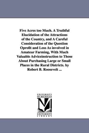 Five Acres too Much. A Truthful Elucidation of the Attractions of the Country, and A Careful Consideration of the Question Oprofit and Loss As involved in Amateur Farming, With Much Valuable Adviceinstruction to Those About Purchasing Large or Small Place de Robert Barnwell Roosevelt