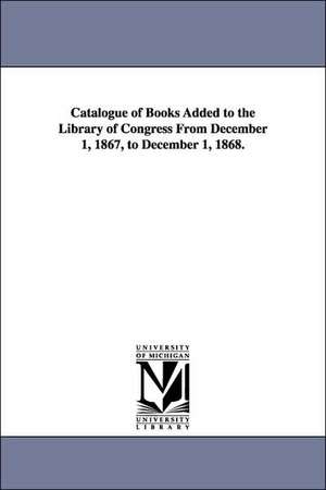 Catalogue of Books Added to the Library of Congress from December 1, 1867, to December 1, 1868. de Of Congress Library of Congress Catalog