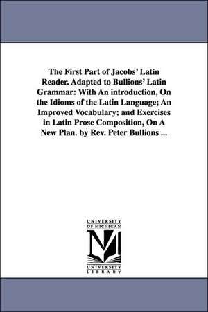 The First Part of Jacobs' Latin Reader. Adapted to Bullions' Latin Grammar: With an Introduction, on the Idioms of the Latin Language, an Improved Vocabulary, and Exercises in Latin Prose Composition, on a New Plan. by de Jacobs Friedrich