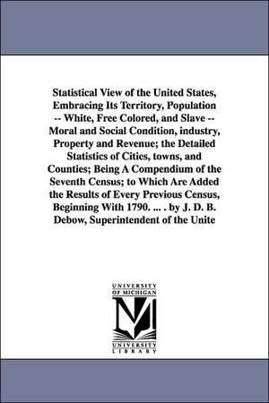 Statistical View of the United States, Embracing Its Territory, Population -- White, Free Colored, and Slave -- Moral and Social Condition, Industry, de Office 7th Cen Census Office 7th Census