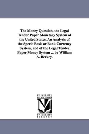 The Money Question. the Legal Tender Paper Monetary System of the United States. An Analysis of the Specie Basis or Bank Currency System, and of the Legal Tender Paper Money System ... by William A. Berkey. de William A. (William Augustus) Berkey