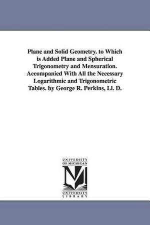 Plane and Solid Geometry. to Which is Added Plane and Spherical Trigonometry and Mensuration. Accompanied With All the Necessary Logarithmic and Trigonometric Tables. by George R. Perkins, Ll. D. de George Roberts Perkins