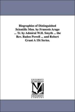 Biographies of Distinguished Scientific Men. by Francois Arago ... Tr. by Admiral W.H. Smyth ... the REV. Baden Powell ... and Robert Grant a 1st Seri de Francois Arago