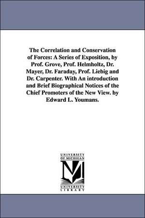 The Correlation and Conservation of Forces: A Series of Exposition, by Prof. Grove, Prof. Helmholtz, Dr. Mayer, Dr. Faraday, Prof. Liebig and Dr. Carpenter. With An introduction and Brief Biographical Notices of the Chief Promoters of the New View. by Edw de Edward Livingston Youmans