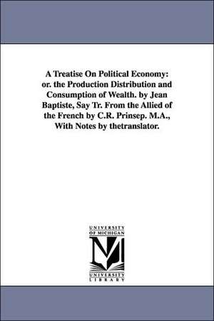 A Treatise On Political Economy: or. the Production Distribution and Consumption of Wealth. by Jean Baptiste, Say Tr. From the Allied of the French by C.R. Prinsep. M.A., With Notes by thetranslator. de Jean Baptiste Say