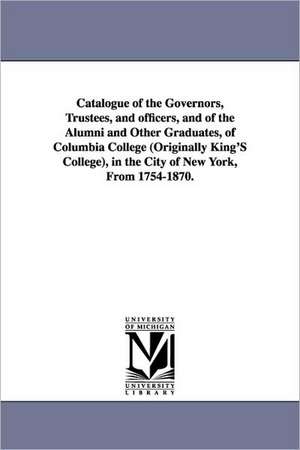 Catalogue of the Governors, Trustees, and Officers, and of the Alumni and Other Graduates, of Columbia College (Originally King's College), in the Cit de Columbia University.