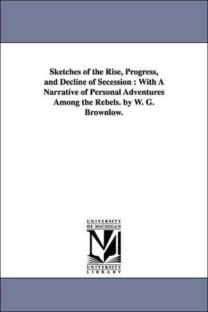 Sketches of the Rise, Progress, and Decline of Secession: With A Narrative of Personal Adventures Among the Rebels. by W. G. Brownlow. de William Gannaway Brownlow