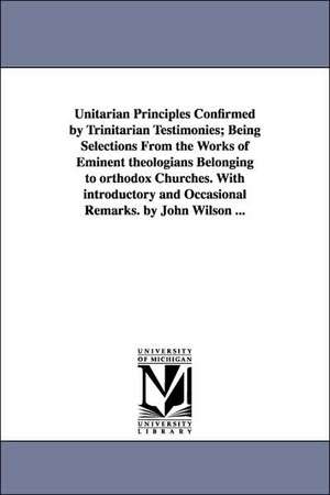 Unitarian Principles Confirmed by Trinitarian Testimonies; Being Selections From the Works of Eminent theologians Belonging to orthodox Churches. With introductory and Occasional Remarks. by John Wilson ... de John Wilson