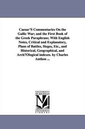 Caesar'S Commentaries On the Gallic War; and the First Book of the Greek Paraphrase; With English Notes, Critical and Explanatory, Plans of Battles, Sieges, Etc., and Historical, Geographical, and ArchµOlogical indexes. by Charles Anthon ... de Julius. Caesar