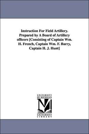 Instruction for Field Artillery. Prepared by a Board of Artillery Officers [Consisting of Captain Wm. H. French, Captain Wm. F. Barry, Captain H. J. H de United States War Department