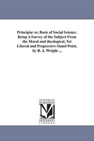 Principia: or, Basis of Social Science. Being A Survey of the Subject From the Moral and theological, Yet Liberal and Progressive Stand Point. by R. J. Wright ... de Robert Joseph. Wright