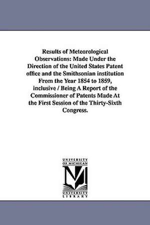 Results of Meteorological Observations: Made Under the Direction of the United States Patent Office and the Smithsonian Institution from the Year 1854 de United States Patent Office