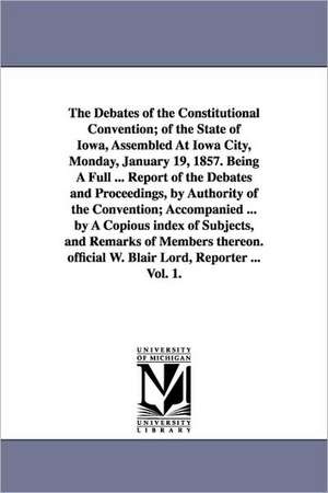 The Debates of the Constitutional Convention; Of the State of Iowa, Assembled at Iowa City, Monday, January 19, 1857. Being a Full ... Report of the D de Constitu Iowa Constitutional Convention