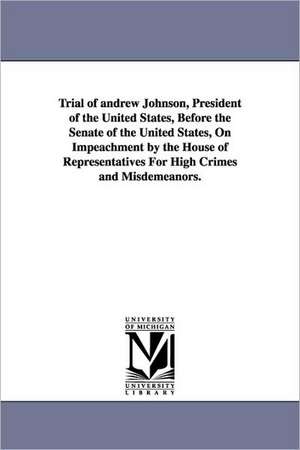 Trial of Andrew Johnson, President of the United States, Before the Senate of the United States, on Impeachment by the House of Representatives for Hi de Andrew Johnson