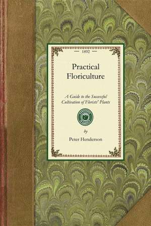 Practical Floriculture: A Guide to the Successful Cultivation of Florists' Plants, for the Amateur and Professional Florist de Peter Henderson