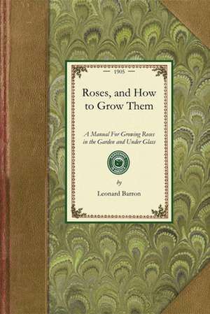 Roses, and How to Grow Them: A Manual for Growing Roses in the Garden and Under Glass de Leonard Barron