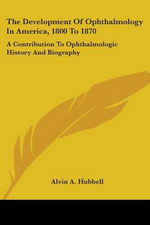 The Development Of Ophthalmology In America, 1800 To 1870 de Alvin A. Hubbell