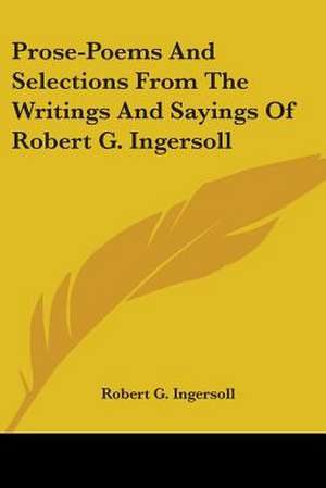 Prose-Poems And Selections From The Writings And Sayings Of Robert G. Ingersoll de Robert G. Ingersoll