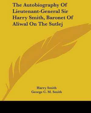 The Autobiography Of Lieutenant-General Sir Harry Smith, Baronet Of Aliwal On The Sutlej de Harry Smith