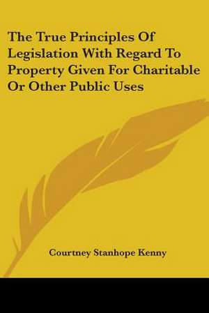 The True Principles Of Legislation With Regard To Property Given For Charitable Or Other Public Uses de Courtney Stanhope Kenny