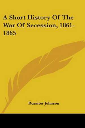 A Short History Of The War Of Secession, 1861-1865 de Rossiter Johnson