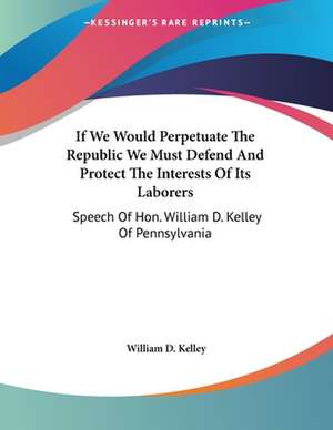 If We Would Perpetuate The Republic We Must Defend And Protect The Interests Of Its Laborers de William D. Kelley