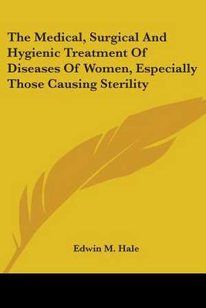 The Medical, Surgical And Hygienic Treatment Of Diseases Of Women, Especially Those Causing Sterility de Edwin M. Hale