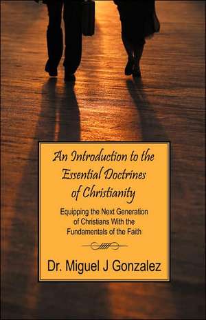 An Introduction to the Essential Doctrines of Christianity: Equipping the Next Generation of Christians with the Fundamentals of the Faith de Miguel J. Gonzalez