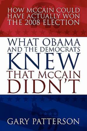 What Obama and the Democrats Knew That McCain Didn't: How McCain Could Have Actually Won the 2008 Election de Gary Patterson