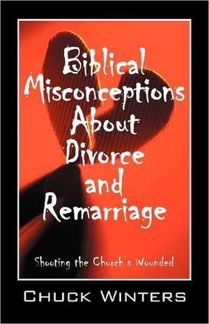 Biblical Misconceptions About Divorce and Remarriage: Shooting the Church's Wounded de Chuck Winters