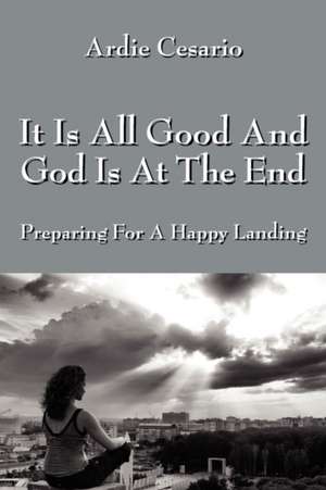 It Is All Good And God Is At The End: Preparing For A Happy Landing de Ardie Cesario