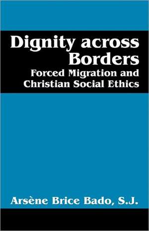 Dignity Across Borders: Forced Migration and Christian Social Ethics de Arsène Brice Bado