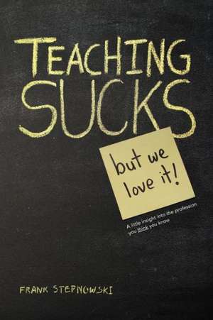 Teaching Sucks - But We Love It Anyway! a Little Insight Into the Profession You Think You Know de Frank Stepnowski