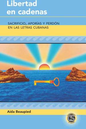 Libertad En Cadenas: Sacrificio, Aporias y Perdon En Las Letras Cubanas de Ada Beaupied