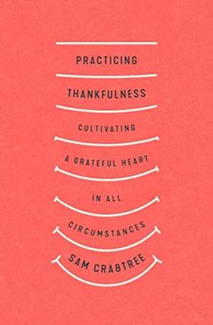 Practicing Thankfulness – Cultivating a Grateful Heart in All Circumstances de Sam Crabtree