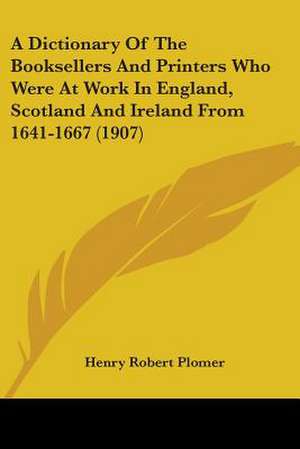 A Dictionary Of The Booksellers And Printers Who Were At Work In England, Scotland And Ireland From 1641-1667 (1907) de Henry Robert Plomer