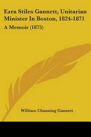 Ezra Stiles Gannett, Unitarian Minister In Boston, 1824-1871 de William Channing Gannett