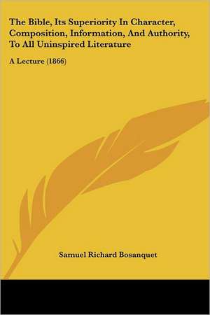 The Bible, Its Superiority In Character, Composition, Information, And Authority, To All Uninspired Literature de Samuel Richard Bosanquet