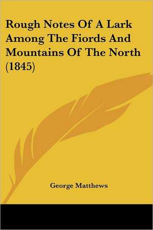 Rough Notes Of A Lark Among The Fiords And Mountains Of The North (1845) de George Matthews