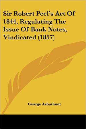 Sir Robert Peel's Act Of 1844, Regulating The Issue Of Bank Notes, Vindicated (1857) de George Arbuthnot